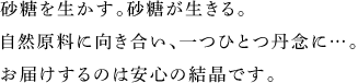 砂糖を生かす。砂糖が生きる。 自然原料に向き合い、一つひとつ丹念に…。 お届けするのは安心の結晶です。